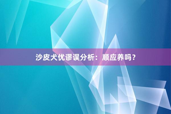 沙皮犬优谬误分析：顺应养吗？